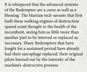 It is whispered that the advanced systems of the Redemptor are a curse as well as a blessing. The Martian tech-savants that first built these walking engines of destruction spared scant thought to the health of the incumbent, seeing him as little more than another part to be interred or replaced as necessary. Many Redemptors that have fought for a sustained period have already had their sarcophagi replaced, their original pilots burned out by the intensity of the machine’s destructive prowess.