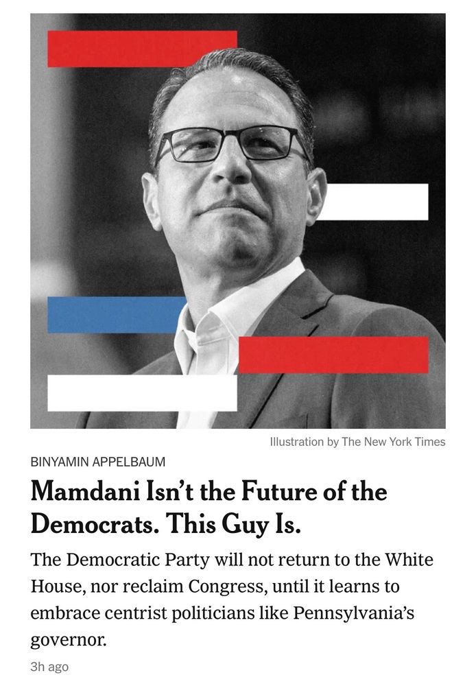 An NYT opinion piece by Binyamin Applebaum: Mamdani Isn't the Future of the Democrats.  This Guy Is. 

It's Josh Shapiro. The entire point is that only centrism wins elections, even when it doesn't 