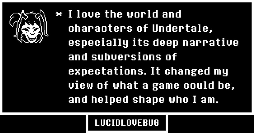 "I love the world and characters of Undertale, especially its deep narrative and subversions of expectations. It changed my view of what a game could be, and helped shape who I am."