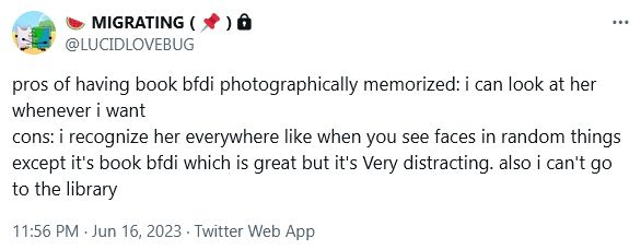 "pros of having book bfdi photographically memorized: i can look at her whenever i want
cons: i recognize her everywhere like when you see faces in random things except it's book bfdi which is great but it's Very distracting. also i can't go to the library"