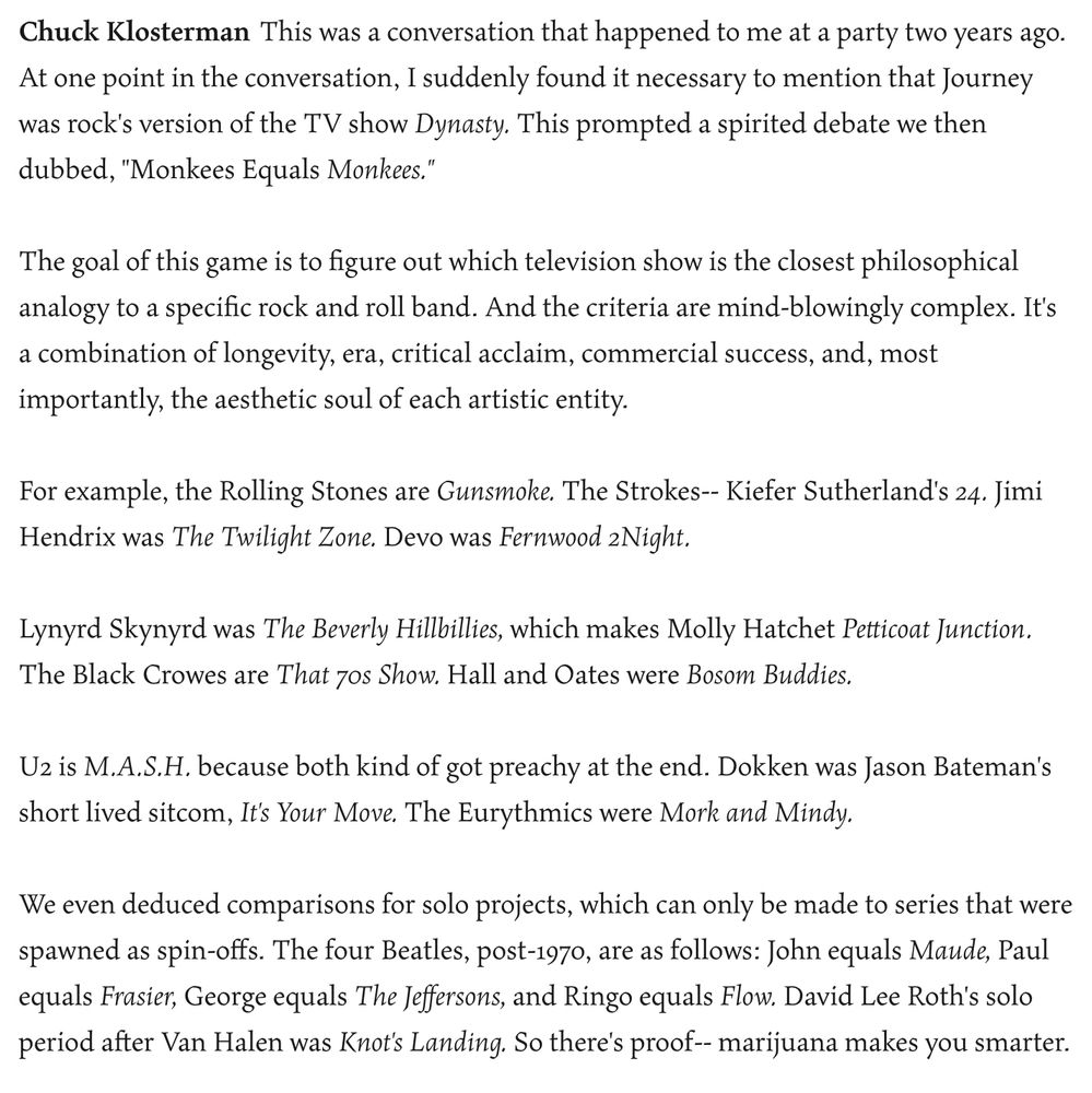 Chuck Klosterman: This was a conversation that happened to me at a party two years ago. At one point in the conversation, I suddenly found it necessary to mention that Journey was rock's version of the TV show Dynasty. This prompted a spirited debate we then dubbed, "Monkees Equals Monkees."

The goal of this game is to figure out which television show is the closest philosophical analogy to a specific rock and roll band. And the criteria are mind-blowingly complex. It's a combination of longevity, era, critical acclaim, commercial success, and, most importantly, the aesthetic soul of each artistic entity.

For example, the Rolling Stones are Gunsmoke. The Strokes-- Kiefer Sutherland's 24. Jimi Hendrix was The Twilight Zone. Devo was Fernwood 2Night.

Lynyrd Skynyrd was The Beverly Hillbillies, which makes Molly Hatchet Petticoat Junction. The Black Crowes are That 70s Show. Hall and Oates were Bosom Buddies.

U2 is M.A.S.H. because both kind of got preachy at the end. Dokken was Jason Bateman's short lived sitcom, It's Your Move. The Eurythmics were Mork and Mindy.

We even deduced comparisons for solo projects, which can only be made to series that were spawned as spin-offs. The four Beatles, post-1970, are as follows: John equals Maude, Paul equals Frasier, George equals The Jeffersons, and Ringo equals Flow. David Lee Roth's solo period after Van Halen was Knot's Landing. So there's proof-- marijuana makes you smarter.