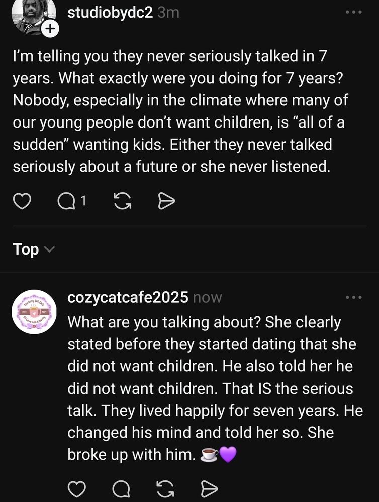 Studopbydc2: I’m telling you they never seriously talked in 7 years. What exactly were you doing for 7 years?  Nobody, especially in the climate where many of our young people don’t want children, is “all of a sudden” wanting kids. Either they never talked seriously about a future or she never listened.

CozyCatCafe: What are you talking about? She clearly stated before they started dating that she did not want children. He also told her he did not want children. That IS the serious talk. They lived happily for seven years. He changed his mind and told her so. She broke up with him. ☕️💜