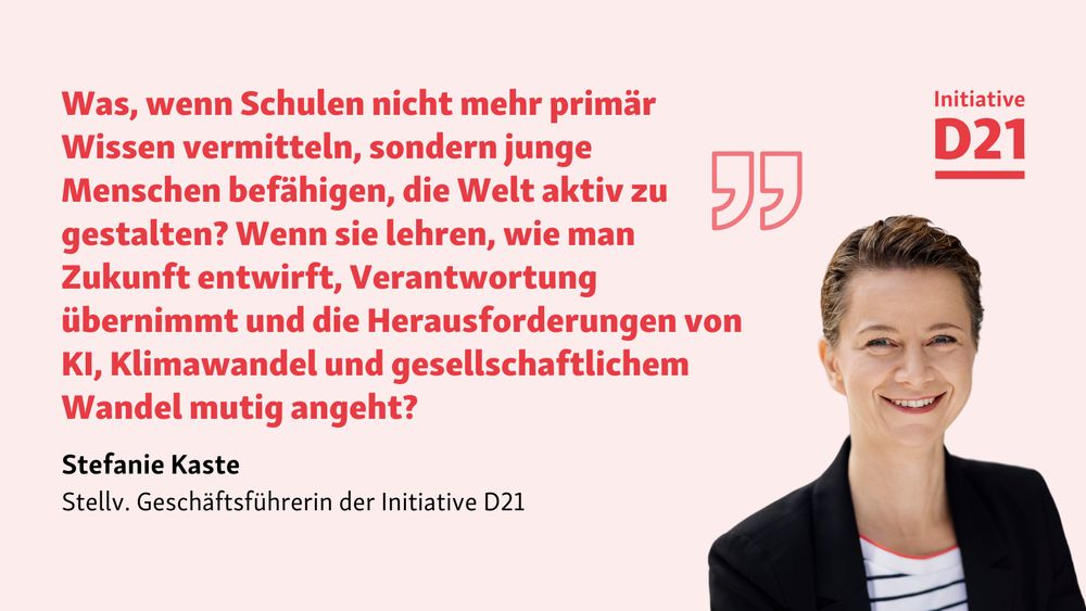 Zitat-Sharepic:

Was, wenn Schulen nicht mehr primär Wissen vermitteln, sondern junge Menschen befähigen, die Welt aktiv zu gestalten? Wenn sie lehren, wie man Zukunft entwirft, Verantwortung übernimmt und die Herausforderungen von KI, Klimawandel und gesellschaftlichem Wandel mutig angeht?

Stefanie Kaste, stellv. Geschäftsführerin der Initiative D21. Dazu ein Porträt von Kaste und ein Logo der Initiative D21