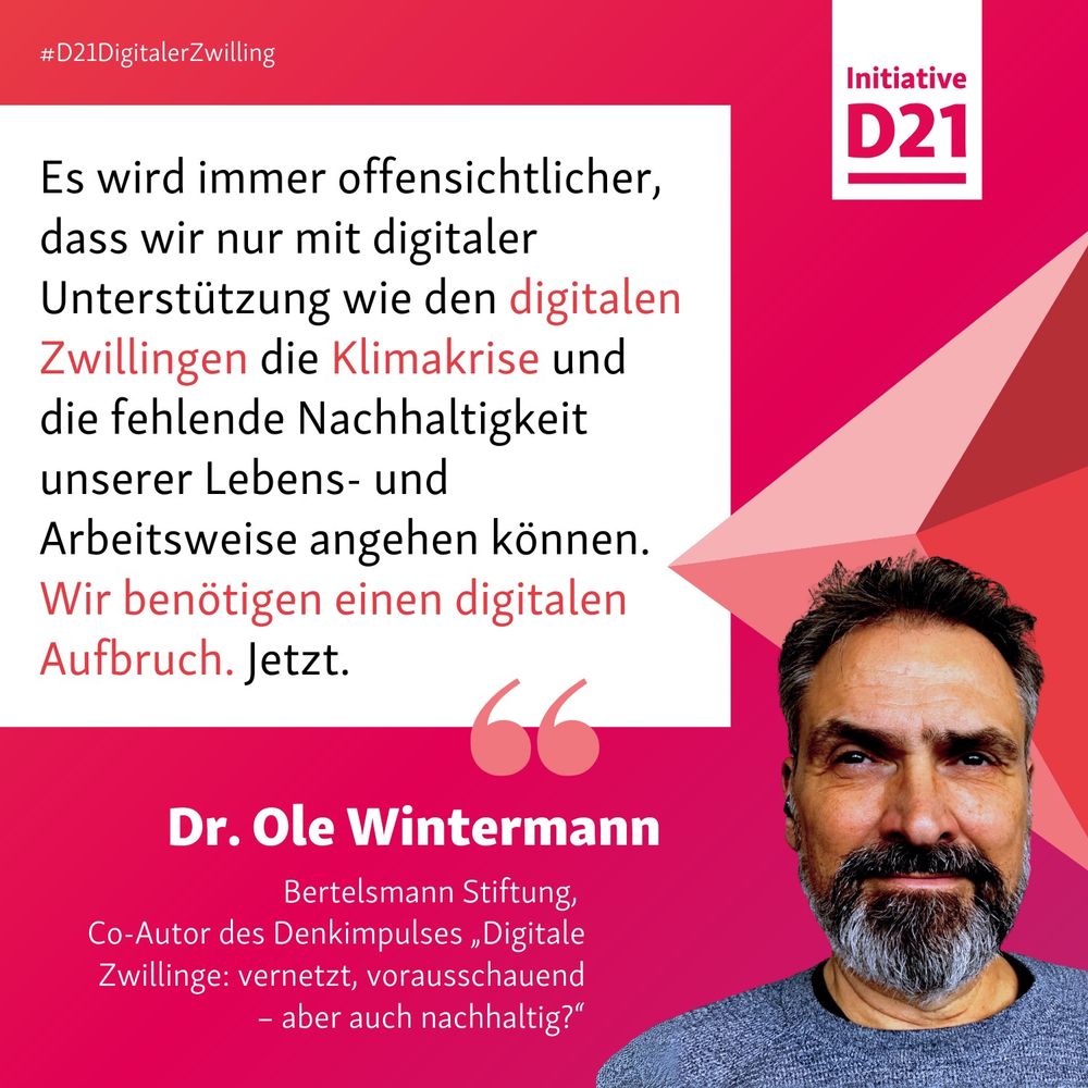 Zitat von Dr. Ole Wintermann, Bertelsmann Stiftung, 
Co-Autor des Denkimpulses „Digitale Zwillinge: vernetzt, vorausschauend – aber auch nachhaltig?“

Es wird immer offensichtlicher, dass wir nur mit digitaler Unterstützung wie den digitalen Zwillingen die Klimakrise und die fehlende Nachhaltigkeit unserer Lebens- und Arbeitsweise angehen können. Wir benötigen einen digitalen Aufbruch. Jetzt.