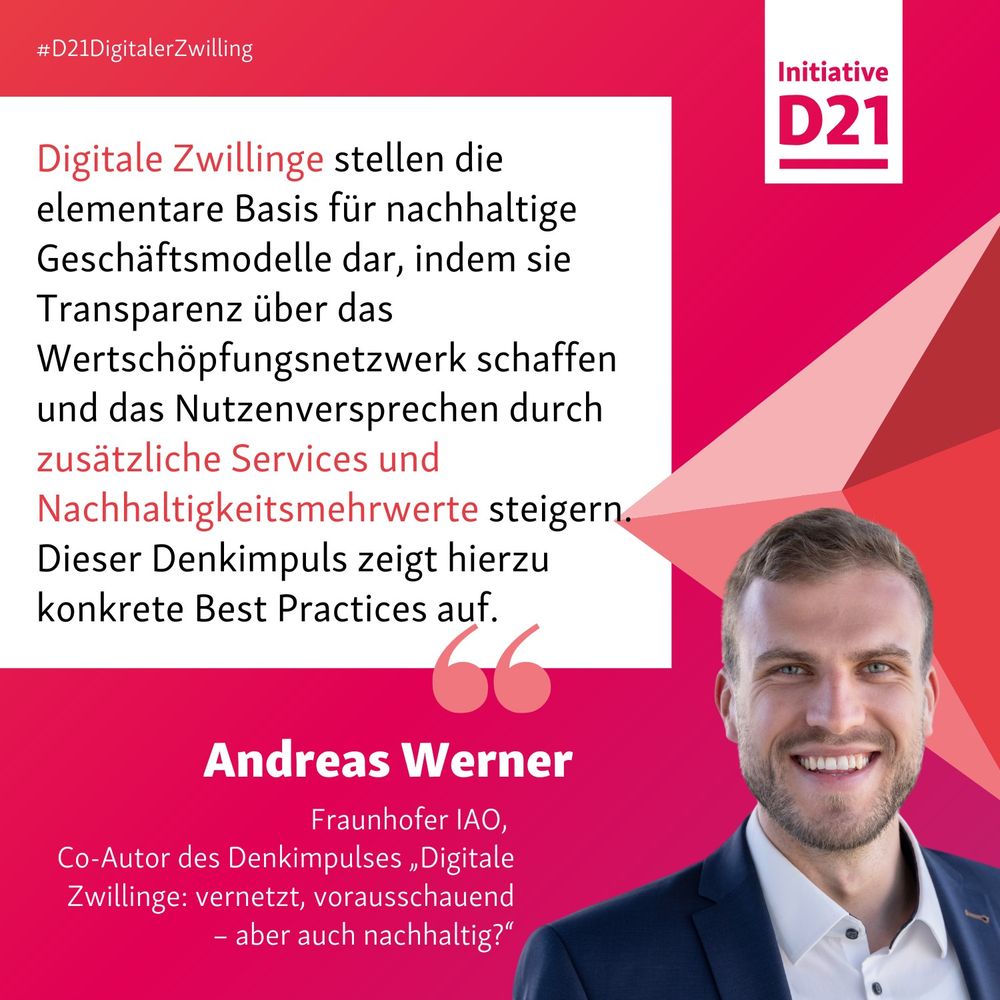 Zitat und Porträt von Andreas Werner, Fraunhofer IAO, 
Co-Autor des Denkimpulses „Digitale Zwillinge: vernetzt, vorausschauend – aber auch nachhaltig?“

Digitale Zwillinge stellen die elementare Basis für nachhaltige Geschäftsmodelle dar, indem sie Transparenz über das Wertschöpfungsnetzwerk schaffen und das Nutzenversprechen durch zusätzliche Services und Nachhaltigkeitsmehrwerte steigern. Dieser Denkimpuls zeigt hierzu konkrete Best Practices auf.
