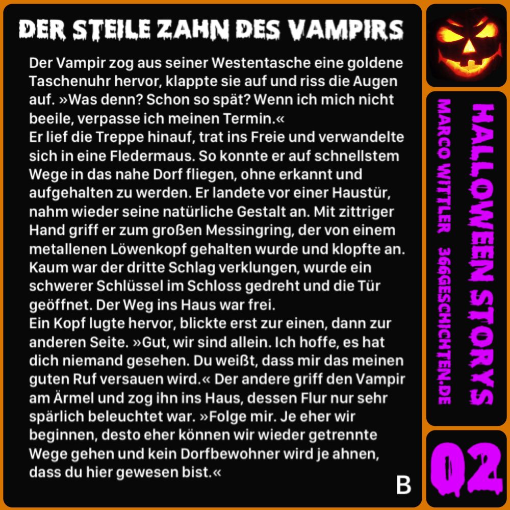 DER STEILE ZAHN DES VAMPIRS
Der Vampir zog aus seiner Westentasche eine goldene Taschenuhr hervor, klappte sie auf und riss die Augen auf. »Was denn? Schon so spät? Wenn ich mich nicht beeile, verpasse ich meinen Termin.«
Er lief die Treppe hinauf, trat ins Freie und verwandelte sich in eine Fledermaus. So konnte er auf schnellstem Wege in das nahe Dorf fliegen, ohne erkannt und aufgehalten zu werden. Er landete vor einer Haustür, nahm wieder seine natürliche Gestalt an. Mit zittriger Hand griff er zum großen Messingring, der von einem metallenen Löwenkopf gehalten wurde und klopfte an.
Kaum war der dritte Schlag verklungen, wurde ein schwerer Schlüssel im Schloss gedreht und die Tür geöffnet. Der Weg ins Haus war frei.
Ein Kopf lugte hervor, blickte erst zur einen, dann zur anderen Seite. »Gut, wir sind allein. Ich hoffe, es hat dich niemand gesehen. Du weißt, dass mir das meinen guten Ruf versauen wird.« Der andere griff den Vampir am Ärmel und zog ihn ins Haus, dessen Flur nur sehr spärlich beleuchtet war. »Folge mir. Je eher wir beginnen, desto eher können wir wieder getrennte Wege gehen und kein Dorfbewohner wird je ahnen, dass du hier gewesen bist.«