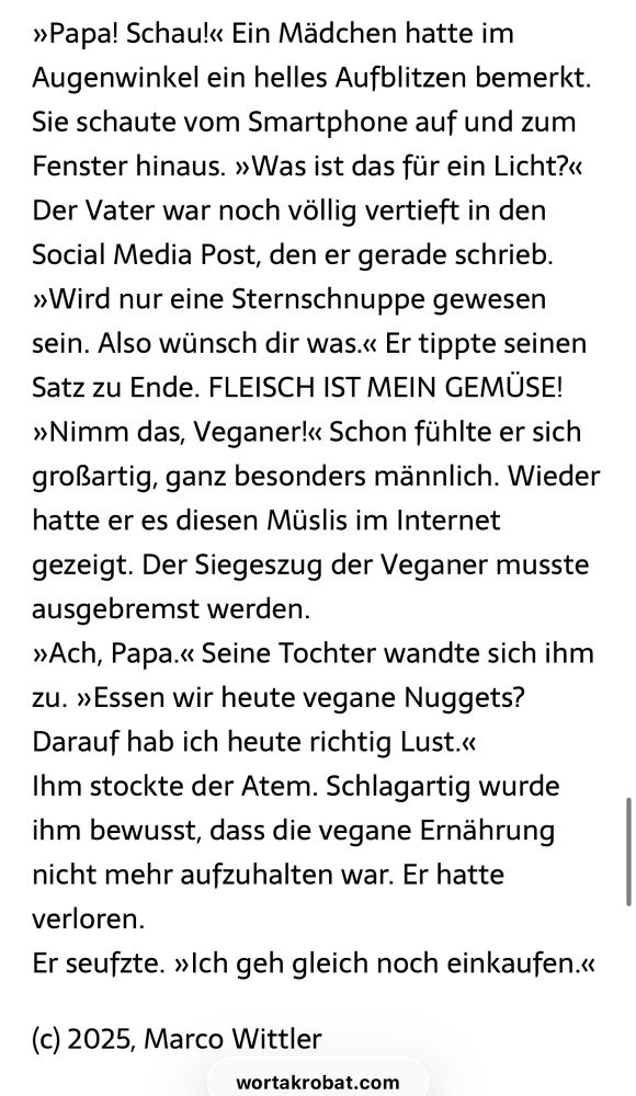 »Papa! Schau!« Ein Mädchen hatte im Augenwinkel ein helles Aufblitzen bemerkt.
Sie schaute vom Smartphone auf und zum Fenster hinaus. »Was ist das für ein Licht?«
Der Vater war noch völlig vertieft in den Social Media Post, den er gerade schrieb.
»Wird nur eine Sternschnuppe gewesen sein. Also wünsch dir was.« Er tippte seinen Satz zu Ende. FLEISCH IST MEIN GEMÜSE!
»Nimm das, Veganer!« Schon fühlte er sich großartig, ganz besonders männlich. Wieder hatte er es diesen Müslis im Internet gezeigt. Der Siegeszug der Veganer musste ausgebremst werden.
»Ach, Papa.« Seine Tochter wandte sich ihm zu. »Essen wir heute vegane Nuggets?
Darauf hab ich heute richtig Lust.«
Ihm stockte der Atem. Schlagartig wurde ihm bewusst, dass die vegane Ernährung nicht mehr aufzuhalten war. Er hatte verloren.
Er seufzte. »Ich geh gleich noch einkaufen.«