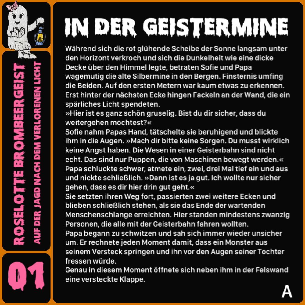 Während sich die rot glühende Scheibe der Sonne langsam unter den Horizont verkroch und sich die Dunkelheit wie eine dicke Decke über den Himmel legte, betraten Sofie und Papa wagemutig die alte Silbermine in den Bergen. Finsternis umfing die Beiden. Auf den ersten Metern war kaum etwas zu erkennen.
Erst hinter der nächsten Ecke hingen Fackeln an der Wand, die ein spärliches Licht spendeten.
»Hier ist es ganz schön gruselig. Bist du dir sicher, dass du weitergehen möchtest?«
Sofie nahm Papas Hand, tätschelte sie beruhigend und blickte ihm in die Augen. »Mach dir bitte keine Sorgen. Du musst wirklich keine Angst haben. Die Wesen in einer Geisterbahn sind nicht echt. Das sind nur Puppen, die von Maschinen bewegt werden.« Papa schluckte schwer, atmete ein, zwei, drei Mal tief ein und aus und nickte schließlich. »Dann ist es ja gut. Ich wollte nur sicher gehen, dass es dir hier drin gut geht.«
Sie setzten ihren Weg fort, passierten zwei weitere Ecken und blieben schließlich stehen, als sie das Ende der wartenden Menschenschlange erreichten. Hier standen mindestens zwanzig Personen, die alle mit der Geisterbahn fahren wollten.
Papa begann zu schwitzen und sah sich immer wieder unsicher um. Er rechnete jeden Moment damit, dass ein Monster aus seinem Versteck springen und ihn vor den Augen seiner Tochter fressen würde.
Genau in diesem Moment öffnete sich neben ihm in der Felswand eine versteckte Klappe.