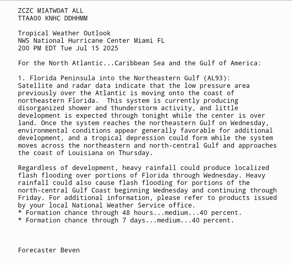 Tropical Weather Outlook
NWS National Hurricane Center Miami FL
200 PM EDT Tue Jul 15 2025

For the North Atlantic...Caribbean Sea and the Gulf of America:

1. Florida Peninsula into the Northeastern Gulf (AL93):
Satellite and radar data indicate that the low pressure area 
previously over the Atlantic is moving onto the coast of 
northeastern Florida.  This system is currently producing 
disorganized shower and thunderstorm activity, and little 
development is expected through tonight while the center is over 
land. Once the system reaches the northeastern Gulf on Wednesday, 
environmental conditions appear generally favorable for additional 
development, and a tropical depression could form while the system 
moves across the northeastern and north-central Gulf and approaches 
the coast of Louisiana on Thursday.