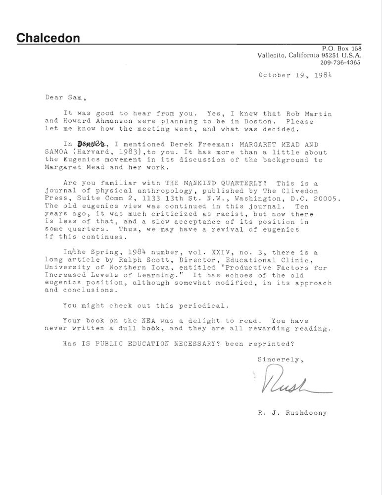 From a letter to Sam Blumenfeld: "Are you familiar with THE MANKIND QUARTERLY? This is a journal of physical anthropology, published by The Clivedon Press, Suite Comm 2, 1133 13th St. N.W., Washington, D.C. 20005. The old eugenics view was continued in this journal. Ten years ago, it was much criticized as racist, but now there is less of that, and a slow acceptance of its position in some quarters. Thus, we may have a revival of eugenics if this continues.

In the Spring, 1984 number, vol. XXIV, no. 3, there is a long article by Ralph Scott, Director, Educational Clinic, University of Northern Iowa, entitled 'Productive Factors for Increased Levels of Learning.' It has echoes of the old eugenics position, although somewhat modified, in its approach and conclusions."
