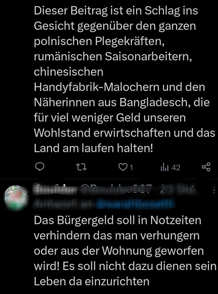 Dieser Beitrag ist ein Schlag ins
Gesicht gegenüber den ganzen
polnischen Plegekräften
rumänischen Saisonarbeitern
chinesischen
Handyfabrik-Malochern und den
Näherinnen aus Bangladesch, die
für viel weniger Geld unseren
Wohlstand erwirtschaften und das
Land am laufen halten!
1
E
42
o%
Das Bürgergeld soll in Notzeiten
verhindern das man verhungern
oder aus der Wohnung geworfen
wird! Es soll nicht dazu dienen sein
Leben da einzurichten