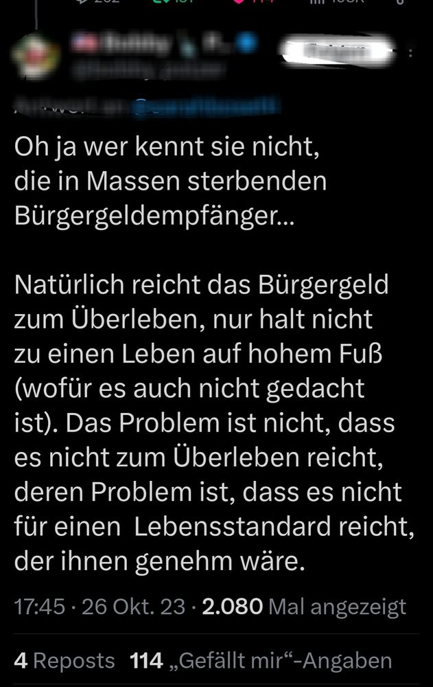 Oh ja wer kennt sie nicht.
die in Massen sterbenden
Bürgergeldempfänger..
Natürlich reicht das Bürgergeld
zum Überleben, nur halt nicht
zu einen Leben auf hohem Fuß
(wofür es auch nicht gedacht
ist). Das Problem ist nicht, dass
es nicht zum Überleben reicht
deren Problem ist, dass es nicht
für einen Lebensstandard reicht
der ihnen genehm wäre.
17:45. 26 Okt. 23 . 2.080 Mal angezeigt
4 Reposts 114,,Gefällt mir"-Angaben