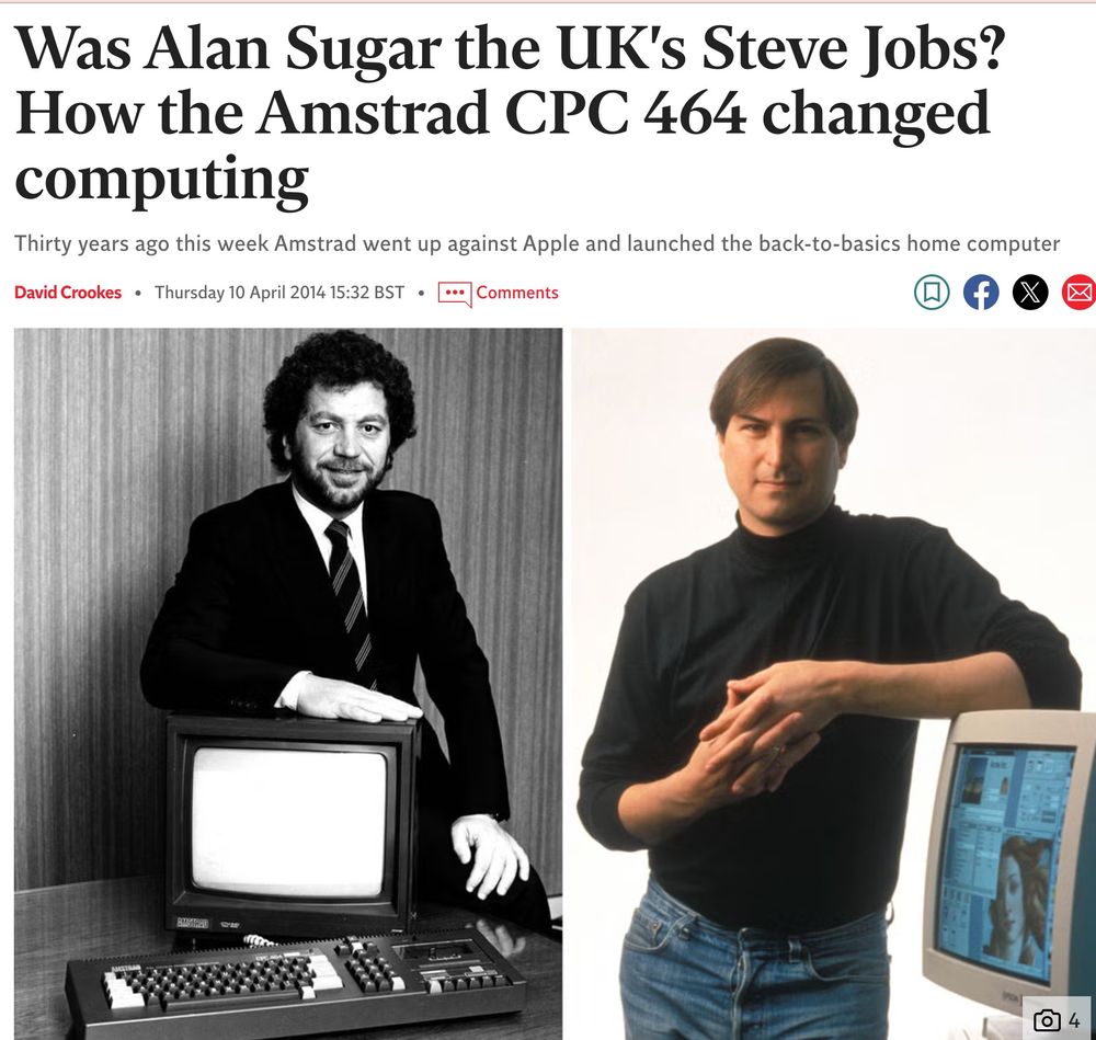 article in The Independent from 2014.

"Was Alan Sugar the UK's Steve Jobs? How the Amstrad CPC 464 changed computing

"Thirty years ago this week Amstrad went up against Apple and launched the back-to-basics home computer"

There is a B&W photo of hairy besuited Alan Sugar on the left, and a sexy colour photo of Steve Jobs on the right. Alan is leaning on a cheap CRT TV, and Steve is leaning on a CRT monitor.