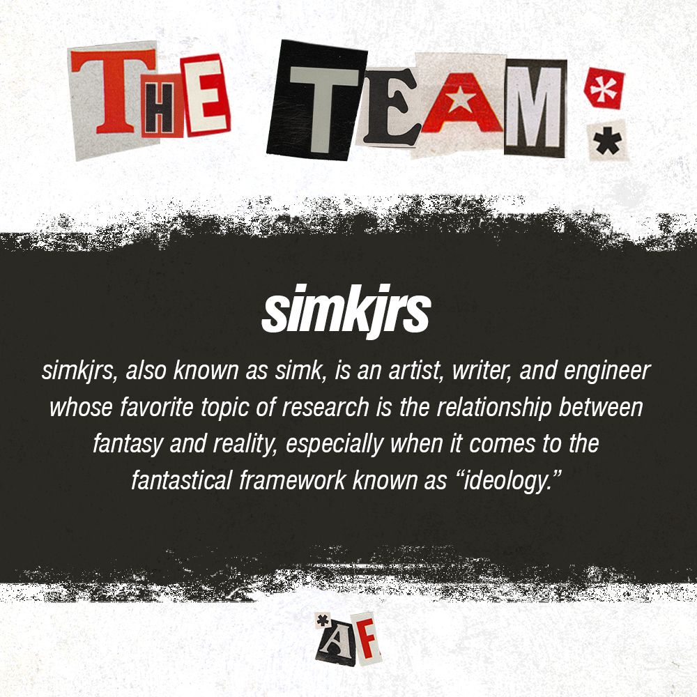 simkjrs, also known as simk, is an artist, writer, and engineer whose favorite topic of research is the relationship between fantasy and reality, especially when it comes to the fantastical framework known as “ideology.”