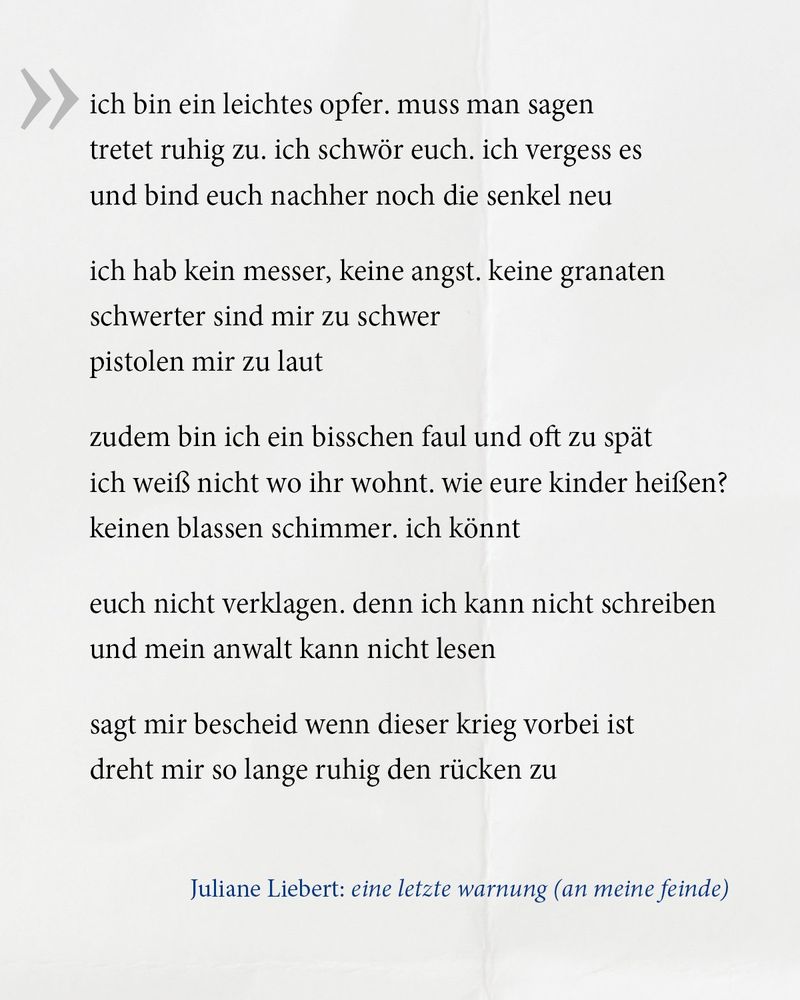 Das Gedicht der Woche: "ich bin ein leichtes opfer. muss man sagen
tretet ruhig zu. ich schwör euch. ich vergess es
und bind euch nachher noch die senkel neu
ich hab kein messer, keine angst. keine granaten
schwerter sind mir zu schwer
pistolen mir zu laut
zudem bin ich ein bisschen faul und oft zu spät
ich weiß nicht wo ihr wohnt. wie eure kinder heißen? 
keinen blassen schimmer. ich könnt 
euch nicht verklagen. denn ich kann nicht schreiben 
und mein anwalt kann nicht lesen
sagt mir bescheid wenn dieser krieg vorbei ist
dreht mir so lange ruhig den rücken zu"