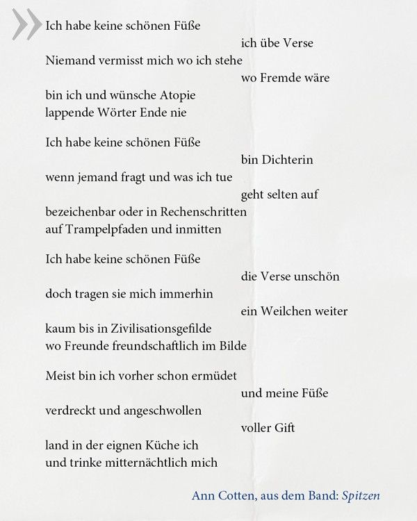 Ein Gedicht von Ann Cotten: 
"Ich habe keine schönen Füße
ich übe Verse
Niemand vermisst mich wo ich stehe
wo Fremde wäre
bin ich und wünsche Atopie
lappende Wörter Ende nie
Ich habe keine schönen Füße
bin Dichterin
wenn jemand fragt und was ich tue
geht selten auf
bezeichenbar oder in Rechenschritten
auf Trampelpfaden und inmitten
Ich habe keine schönen Füße
die Verse unschön
doch tragen sie mich immerhin
ein Weilchen weiter
kaum bis in Zivilisationsgefilde
wo Freunde freundschaftlich im Bilde
Meist bin ich vorher schon ermüdet
und meine Füße
verdreckt und angeschwollen
voller Gift
land in der eignen Küche ich
und trinke mitternächtlich mich"