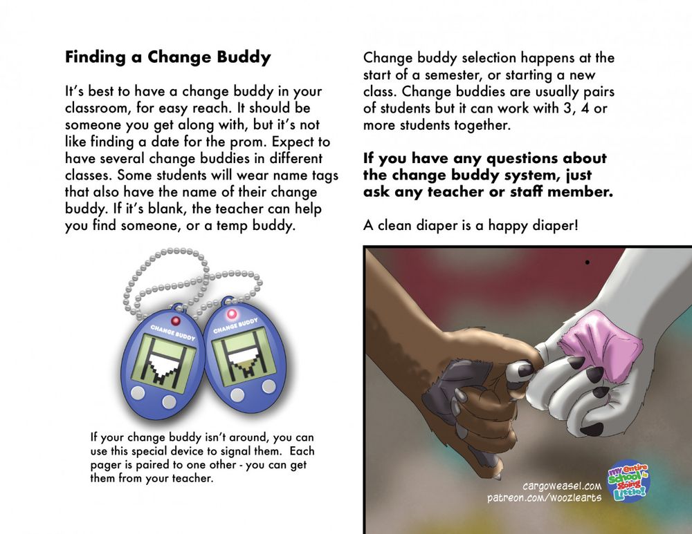Page 3 of the brochure:  there's a picture of two paws holding hands, and a picture of two Tamagotchi-like pager devices with LEDs on them 
Text: If your change buddy isn’t around, you can use this special device to signal them.  Each pager is paired to one other - you can get them from your teacher.

Text: Finding a Change Buddy

It’s best to have a change buddy in your classroom, for easy reach. It should be someone you get along with, but it’s not like finding a date for the prom. Expect to have several change buddies in different classes. Some students will wear name tags that also have the name of their change buddy. If it’s blank, the teacher can help you find someone, or a temp buddy. Change buddy selection happens at the start of a semester, or starting a new class. Change buddies are usually pairs of students but it can work with 3, 4 or more students together.  

If you have any questions about the change buddy system, just ask any teacher or staff member.

A clean diaper is a happy diaper! 