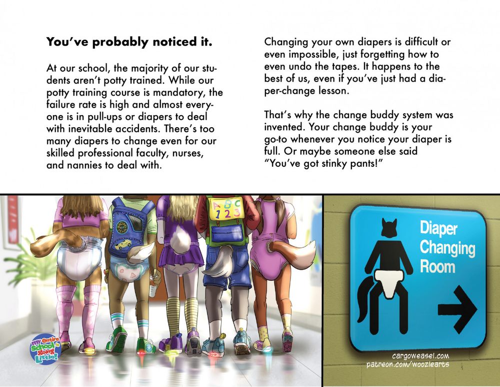 page 1. two pictures, of a sign pointing to a "Diaper changing room" and a row of littles (college-age) in diapers, lightup shoes and other cubby attire.  Text: At our school, the majority of our students aren’t potty trained. While our potty training course is mandatory, the failure rate is high and almost everyone is in pull-ups or diapers to deal with inevitable accidents. There’s too many diapers to change even for our skilled professional faculty, nurses, and nannies to deal with. 
Changing your own diapers is difficult or even impossible, just forgetting how to even undo the tapes. It happens to the best of us, even if you’ve just had a diaper-change lesson.

That’s why the change buddy system was invented. Your change buddy is your go-to whenever you notice your diaper is full. Or maybe someone else said “You’ve got stinky pants!
