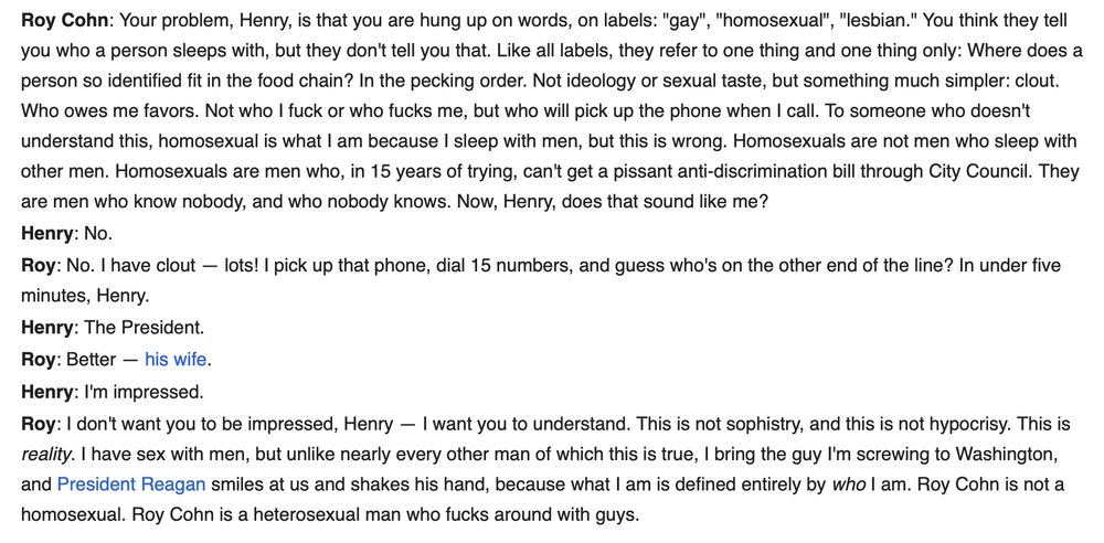 A passage from Angels in America. 
Roy Cohn: Your problem, Henry, is that you are hung up on words, on labels: "gay", "homosexual", "lesbian." You think they tell you who a person sleeps with, but they don't tell you that. Like all labels, they refer to one thing and one thing only: Where does a person so identified fit in the food chain? In the pecking order. Not ideology or sexual taste, but something much simpler: clout. Who owes me favors. Not who I fuck or who fucks me, but who will pick up the phone when I call. To someone who doesn't understand this, homosexual is what I am because I sleep with men, but this is wrong. Homosexuals are not men who sleep with other men. Homosexuals are men who, in 15 years of trying, can't get a pissant anti-discrimination bill through City Council. They are men who know nobody, and who nobody knows. Now, Henry, does that sound like me?
Henry: No.
Roy: No. I have clout — lots! I pick up that phone, dial 15 numbers, and guess who's on the other end of the line? In under five minutes, Henry.
Henry: The President.
Roy: Better — his wife.
Henry: I'm impressed.
Roy: I don't want you to be impressed, Henry — I want you to understand. This is not sophistry, and this is not hypocrisy. This is reality. I have sex with men, but unlike nearly every other man of which this is true, I bring the guy I'm screwing to Washington, and President Reagan smiles at us and shakes his hand, because what I am is defined entirely by who I am. Roy Cohn is not a homosexual. Roy Cohn is a heterosexual man who fucks around with guys.
