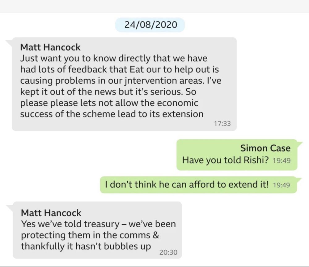 A group conversation between Matt Hancock and Simon Case on 24/08/2020.

Text:
Matt Hancock 
Just want you to know directly that we have had lots of feedback that Eat out to help out is causing problems in our intervention areas. I've kept it out of the news but it's serious. So please please let's not allow the economic success of the scheme lead to its extension.
17:33

Simon Case
Have you told Rishi?
19:49

I don't think he can afford to extend it!
19:49

Matt Hancock
Yes we've told treasury - we've been protecting them in the comms & thankfully it hasn't bubbles up.
20:30