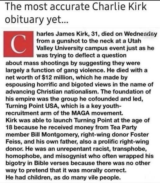The most accurate Charlie Kirk obituary yet...

Charles James Kirk, 31, died on Wednesday from a gunshot to the neck at a Utah Valley University campus event just as he was trying to deflect a question about mass shootings by suggesting they were largely a function of gang violence. He died with a net worth of $12 million, which he made by espousing horrific and bigoted views in the name of Christian nationalism. The foundation of his empire was the group he cofounded and led, Turning Point USA, which is a key youth-recruitment arm of the MAGA movement. Kirk was able to launch Turning Point at the age of 18 because he received money from Tea Party member Bill Montgomery, right-wing donor Foster Feiss, and his own father, also a prolific right-wing donor. He was an unrepentant racist, transphobe, homophobe, and misogynist who often wrapped his bigtotry in Bible verses because there was no other way to pretend that it was morally correct. He had children, as do many vile people.
