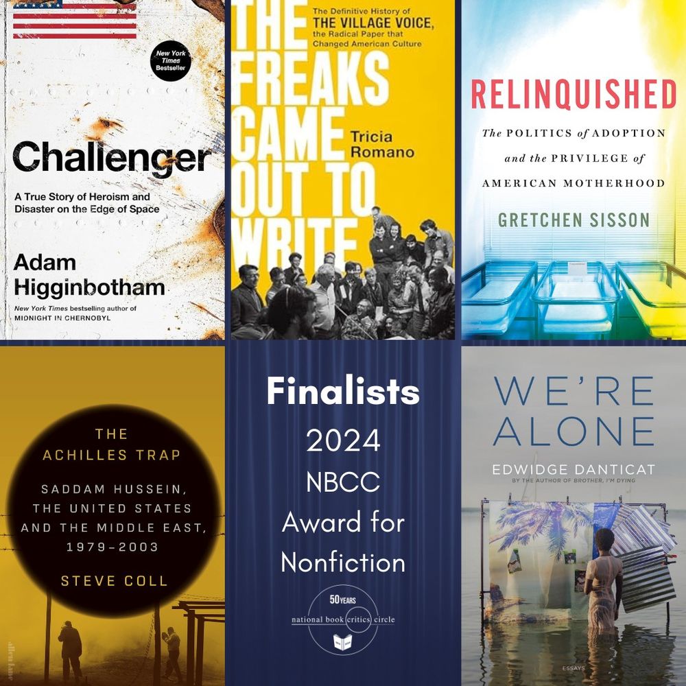 The finalists for the 2024 NBCC Award for Nonfiction are The Achilles Trap: Saddam Hussein, the C.I.A., and the Origins of America’s Invasion of Iraq by Steve Coll (Penguin Press), Challenger: A True Story of Heroism and Disaster on the Edge of Space by Adam Higginbotham (Avid Reader), The Freaks Came Out To Write: The Definitive History of the Village Voice, the Radical Paper That Changed American Culture by Tricia Romano (PublicAffairs), Relinquished: The Politics of Adoption and the Privilege of American Motherhood by Gretchen Sisson (St. Martin’s), and We’re Alone by Edwidge Danticat (Graywolf).