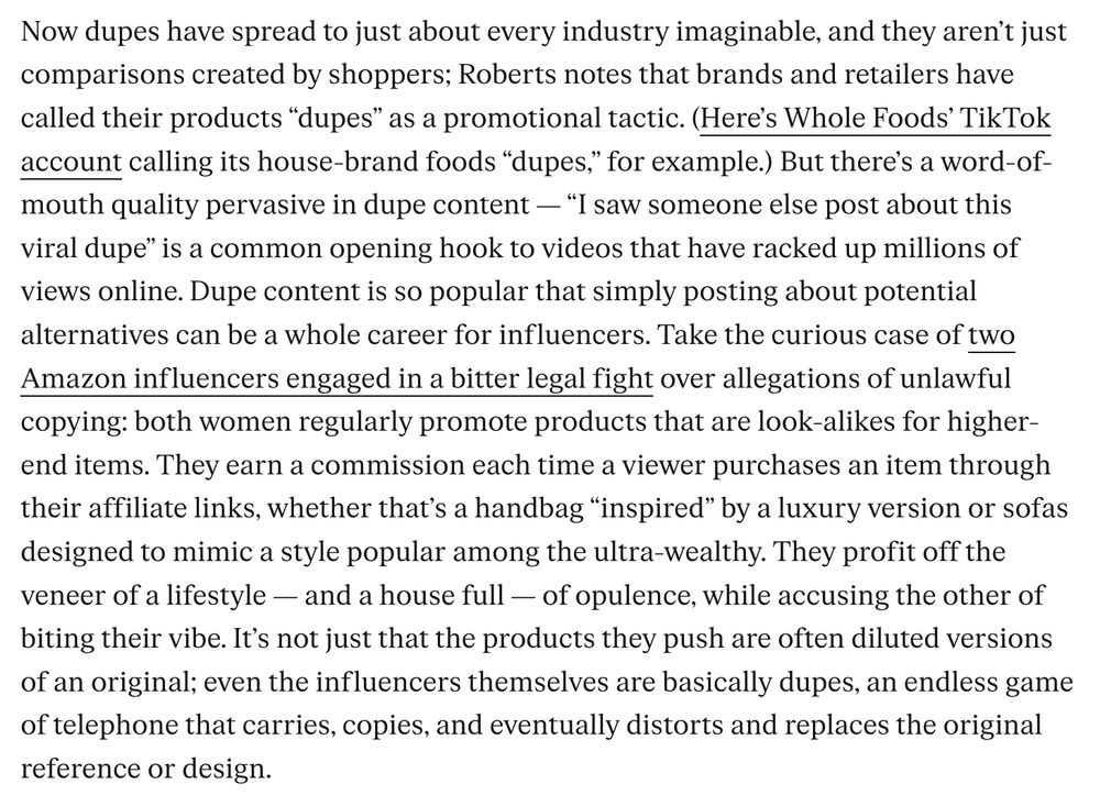 Now dupes have spread to just about every industry imaginable, and they aren’t just comparisons created by shoppers; Roberts notes that brands and retailers have called their products “dupes” as a promotional tactic. (Here’s Whole Foods’ TikTok account calling its house-brand foods “dupes,” for example.) But there’s a word-of-mouth quality pervasive in dupe content — “I saw someone else post about this viral dupe” is a common opening hook to videos that have racked up millions of views online. Dupe content is so popular that simply posting about potential alternatives can be a whole career for influencers. Take the curious case of two Amazon influencers engaged in a bitter legal fight over allegations of unlawful copying: both women regularly promote products that are look-alikes for higher-end items. They earn a commission each time a viewer purchases an item through their affiliate links, whether that’s a handbag “inspired” by a luxury version or sofas designed to mimic a style popular among the ultra-wealthy. They profit off the veneer of a lifestyle — and a house full — of opulence, while accusing the other of biting their vibe. It’s not just that the products they push are often diluted versions of an original; even the influencers themselves are basically dupes, an endless game of telephone that carries, copies, and eventually distorts and replaces the original reference or design.