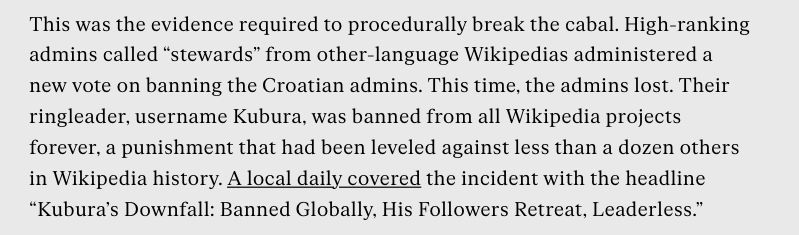 This was the evidence required to procedurally break the cabal. High-ranking admins called “stewards” from other-language Wikipedias administered a new vote on banning the Croatian admins. This time, the admins lost. Their ringleader, username Kubura, was banned from all Wikipedia projects forever, a punishment that had been leveled against less than a dozen others in Wikipedia history. A local daily covered the incident with the headline “Kubura’s Downfall: Banned Globally, His Followers Retreat, Leaderless.”