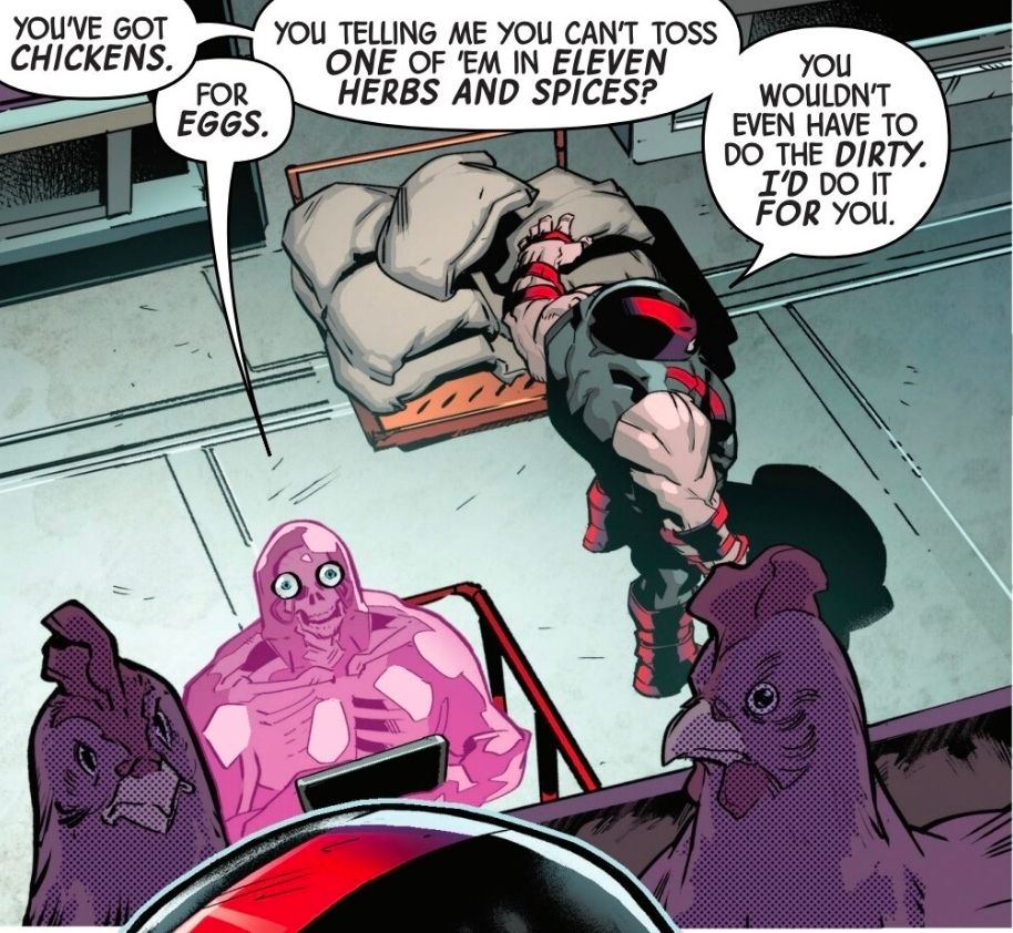 A panel from Marvel's X-Men (2024) #22 featuring Glob, Juggernaut, and chickens. 
Cain: You've got chickens.
Glob: For eggs. 
Cain: You telling me you can't even toss one of 'em in eleven herbs and spices? You wouldn't even have to do the dirty. I'd do it for you. 