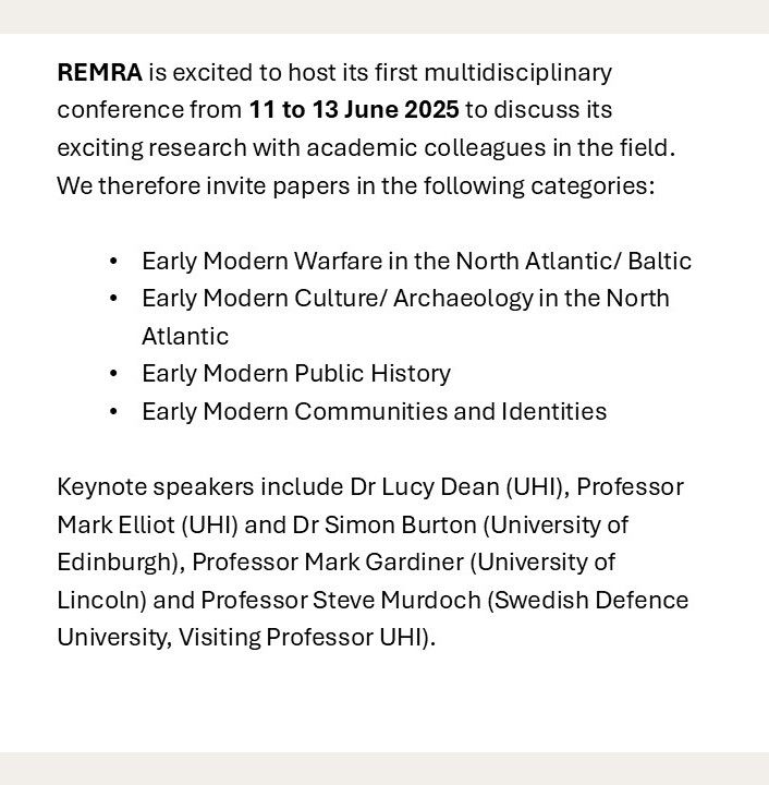 REMRA is excited to host its first multidisciplinary conference from 11 to 13 June 2025 to discuss its exciting research with academic colleagues in the field. We therefore invite papers in the following categories:

Early Modern Warfare in the North Atlantic/ Baltic
Early Modern Culture/ Archaeology in the North Atlantic  
Early Modern Public History 
Early Modern Communities and Identities

Keynote speakers include Dr Lucy Dean (UHI), Professor Mark Elliot (UHI) and Dr Simon Burton (University of Edinburgh), Professor Mark Gardiner (University of Lincoln) and Professor Steve Murdoch (Swedish Defence University, Visiting Professor UHI).
