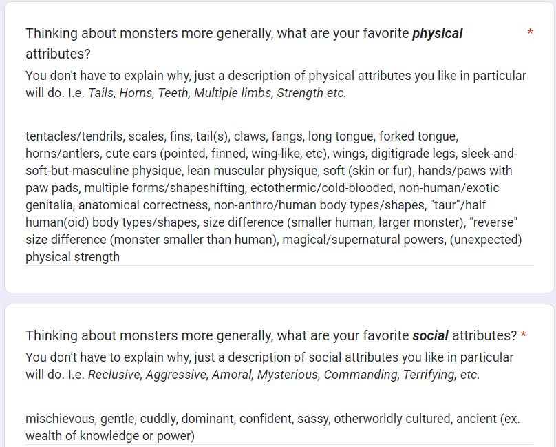 survey questions text post - Q: Thinking about monsters more generally, what are your favorite physical attributes?
*You don't have to explain why, just a description of physical attributes you like in particular will do. I.e. Tails, Horns, Teeth, Multiple limbs, Strength etc.
A: tentacles/tendrils, scales, fins, tail(s), claws, fangs, long tongue, forked tongue, horns/antlers, cute ears (pointed, finned, wing-like, etc), wings, digitigrade legs, sleek-and-soft-but-masculine physique, lean muscular physique, soft (skin or fur), hands/paws with paw pads, multiple forms/shapeshifting, ectothermic/cold-blooded, non-human/exotic genitalia, anatomical correctness, non-anthro/human body types/shapes, "taur"/half human(oid) body types/shapes, size difference (smaller human, larger monster), "reverse" size difference (monster smaller than human), magical/supernatural powers, (unexpected) physical strength
Q: Thinking about monsters more generally, what are your favorite social attributes?
*You don't have to explain why, just a description of social attributes you like in particular will do. I.e. Reclusive, Aggressive, Amoral, Mysterious, Commanding, Terrifying, etc.
A: mischievous, gentle, cuddly, dominant, confident, sassy, otherworldly cultured, ancient (ex. wealth of knowledge or power)