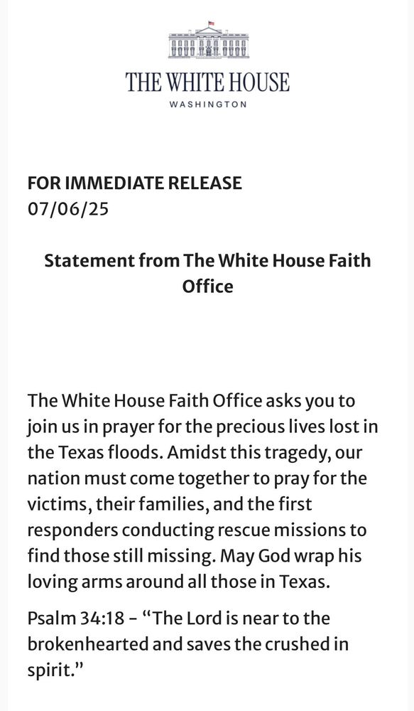 THE WHITE HOUSE
WASHINGTON
FOR IMMEDIATE RELEASE
07/06/25
Statement from The White House Faith
Office
The White House Faith Office asks you to join us in prayer for the precious lives lost in the Texas floods. Amidst this tragedy, our nation must come together to pray for the victims, their families, and the first responders conducting rescue missions to find those still missing. May God wrap his loving arms around all those in Texas.
Psalm 34:18 - "The Lord is near to the brokenhearted and saves the crushed in spirit."