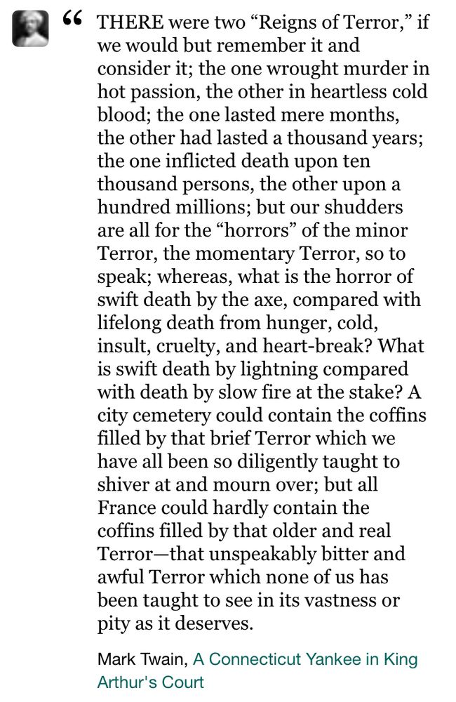 THERE were two "Reigns of Terror," if we would but remember it and consider it; the one wrought murder in hot passion, the other in heartless cold blood; the one lasted mere months, the other had lasted a thousand years; the one inflicted death upon ten thousand persons, the other upon a hundred millions; but our shudders are all for the "horrors" of the minor Terror, the momentary Terror, so to speak; whereas, what is the horror of swift death by the axe, compared with lifelong death from hunger, cold, insult, cruelty, and heart-break? What is swift death by lightning compared with death by slow fire at the stake? A city cemetery could contain the coffins filled by that brief Terror which we have all been so diligently taught to shiver at and mourn over; but all France could hardly contain the coffins filled by that older and real Terror-that unspeakably bitter and awful Terror which none of us has been taught to see in its vastness or pity as it deserves.”
Mark Twain, A Connecticut Yankee in King
Arthur's Court