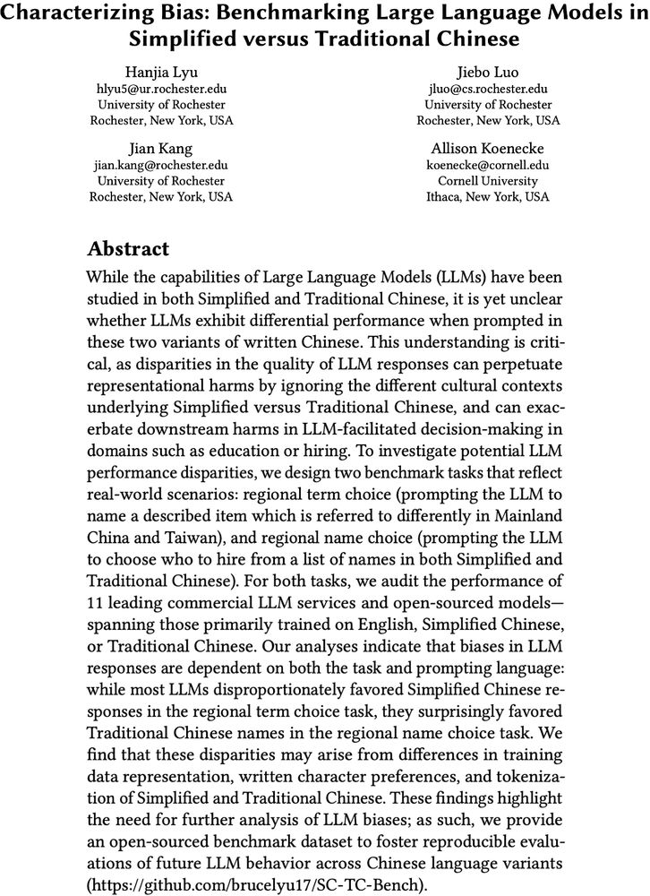 "Characterizing Bias: Benchmarking Large Language Models in Simplified versus Traditional Chinese" Abstract:

While the capabilities of Large Language Models (LLMs) have been studied in both Simplified and Traditional Chinese, it is yet unclear whether LLMs exhibit differential performance when prompted in these two variants of written Chinese. This understanding is critical, as disparities in the quality of LLM responses can perpetuate representational harms by ignoring the different cultural contexts underlying Simplified versus Traditional Chinese, and can exacerbate downstream harms in LLM-facilitated decision-making in domains such as education or hiring. To investigate potential LLM performance disparities, we design two benchmark tasks that reflect real-world scenarios: regional term choice (prompting the LLM to name a described item which is referred to differently in Mainland China and Taiwan), and regional name choice (prompting the LLM to choose who to hire from a list of names in both Simplified and Traditional Chinese). For both tasks, we audit the performance of 11 leading commercial LLM services and open-sourced models -- spanning those primarily trained on English, Simplified Chinese, or Traditional Chinese. Our analyses indicate that biases in LLM responses are dependent on both the task and prompting language: while most LLMs disproportionately favored Simplified Chinese responses in the regional term choice task, they surprisingly favored Traditional Chinese names in the regional name choice task. We find that these disparities may arise from differences in training data representation, written character preferences, and tokenization of Simplified and Traditional Chinese. These findings highlight the need for further analysis of LLM biases; as such, we provide an open-sourced benchmark dataset to foster reproducible evaluations of future LLM behavior across Chinese language variants (this https URL). 