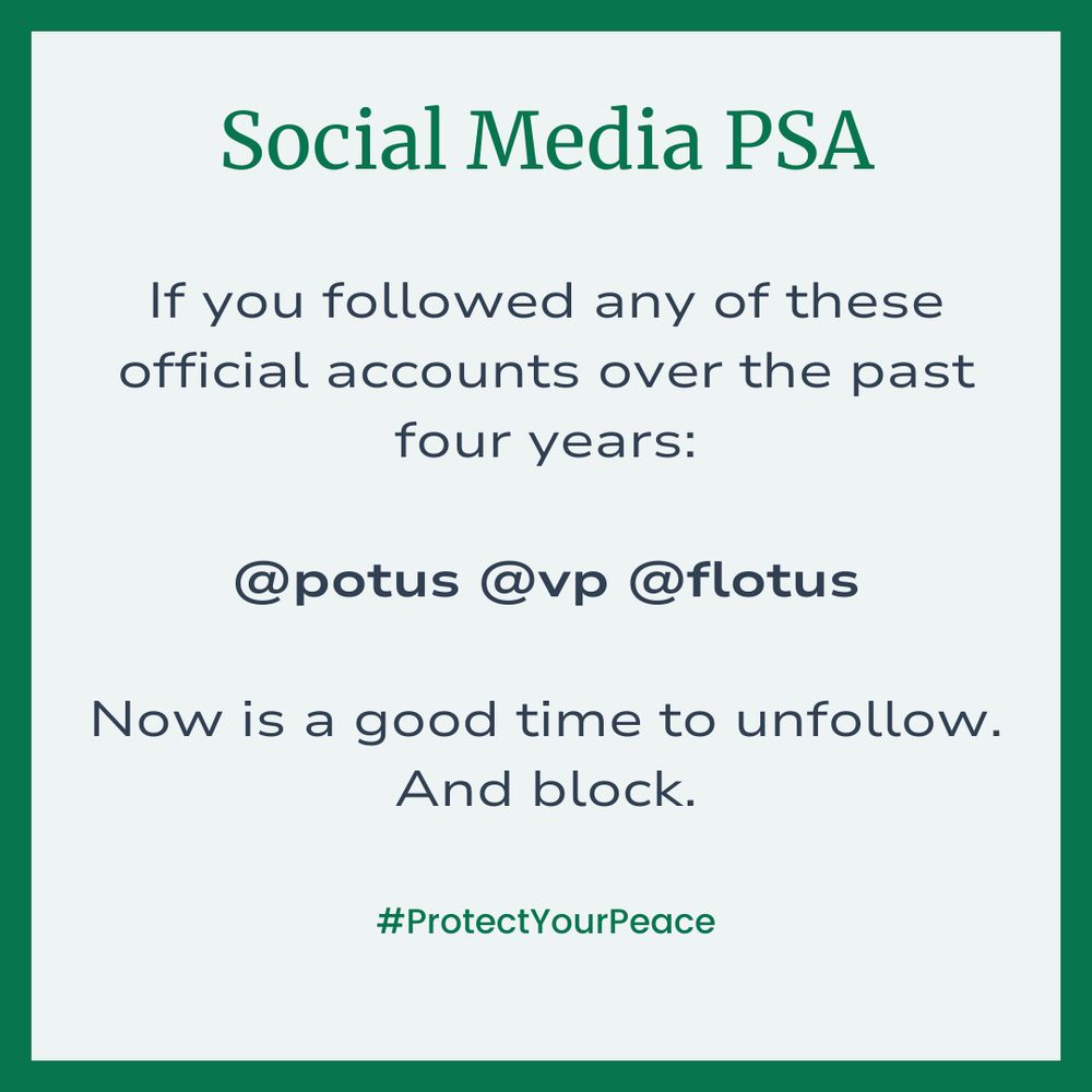 Square with a green border. The text reads: Social Media PSA If you followed any of these official accounts of the past four years: @potus @vp @flotus Now is a good time to unfollow. And block. @ProtectYourPeace