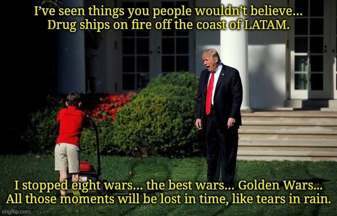 A young person mows the White House lawn while President Trump yells:

I’ve seen things you people wouldn’t believe…
Drug ships on fire off the coast of LATAM.
I stopped eight wars… the best wars… Golden Wars...
All those moments will be lost in time, like tears in rain.