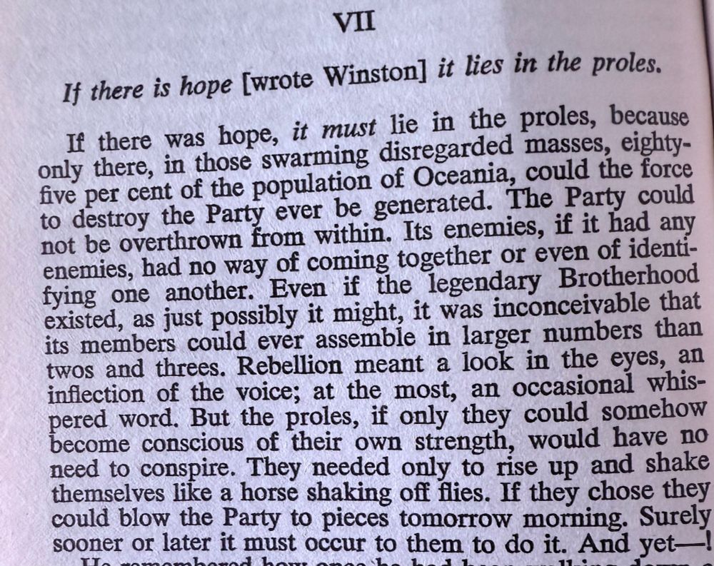 A picture of a page from George Orwell's 1984. It says

"If there is hope [wrote Winston] it lies in the proles 


If there was hope, it must lie in the proles, because only there, in those swarming disregarded masses, eighty-five percent of the population of Oceania, could the force to destroy the Party ever be generated. The Party could not be overthrown from within. Its enemies, if it had any enemies, had no way of coming together or even of identifying one another. Even if the legendary Brotherhood existed, as just possibly it might, it was inconceivable that its members could ever assemble in larger numbers than twos and threes. Rebellion meant a look in the eyes, an inflection of the voice; at the most, an occasional whispered word. But the proles, if only they could somehow become conscious of their own strength, would have no need to conspire. They need only to rise up and shake themselves like a horse shaking off flies. If they chose they could blow the Party to pieces tomorrow morning. Surely sooner or later it must occur to them to do it. And yet..."
