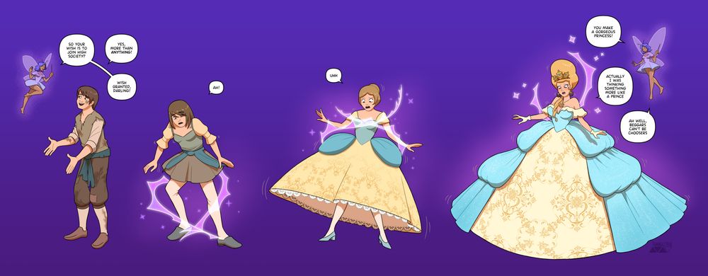 A male medieval peasant is speaking to a small fairy
Fairy: "So your wish is to join high society?"
Peasant: "More than anything!"
Fairy: "Wish granted, darling!"
The peasant slowly transforms into a princess in a massive poofy dress and a tall blond hairstyle.
Fairy: "You make a gorgeous princess!"
Peasant, looking embarrassed: "Actually, I was thinking something more like a prince"
Fairy: "Ah well, beggars can't be choosers"