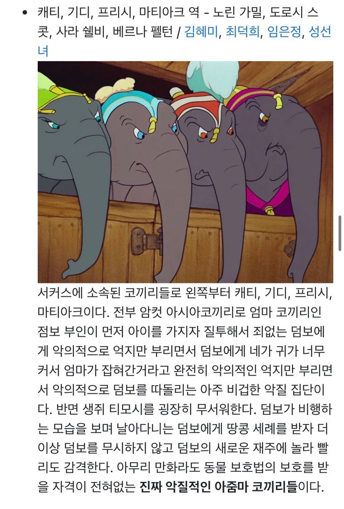 나무위키 캡쳐. 상단에 디즈니 덤보 중 화난 표정의 코끼리 네 마리 사진. 
캐티, 기디, 프리시, 마티아크 역 - 노린 가밀, 도로시 스 콧, 사라 쉘비, 베르나 펠턴 / 김혜미, 최덕희, 임은정, 성선
서커스에 소속된 코끼리들로 왼쪽부터 캐티, 기디, 프리시, 마티아크이다. 전부 암컷 아시아코끼리로 엄마 코끼리인 점보 부인이 먼저 아이를 가지자 질투해서 죄없는 덤보에 게 악의적으로 억지만 부리면서 덤보에게 네가 귀가 너무 커서 엄마가 잡혀간거라고 완전히 악의적인 억지만 부리면서 악의적으로 덤보를 따돌리는 아주 비겁한 악질 집단이다. 반면 생쥐 티모시를 굉장히 무서워한다. 덤보가 비행하는 모습을 보며 날아다니는 덤보에게 땅콩 세례를 받자 더 이상 덤보를 무시하지 않고 덤보의 새로운 재주에 놀라 빨리도 감격한다. 아무리 만화라도 동물 보호법의 보호를 받을 자격이 전혀없는 진짜 악질적인 아줌마 코끼리들이다.