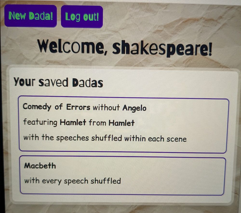 The user area of an application, with a crumpled paper background image and cartoony fonts. 

The nav bar shows two purple buttons ('New Dada!' and 'Log out!') with a welcome header underneath ('Welcome, shakespeare!').

A section displays 'Your saved Dadas', with two listings. The first reads 'Comedy of Errors without Angelo, featuring Hamlet from Hamlet, with the speeches shuffled within each scene'. The second reads 'Macbeth with every speech shuffled'.