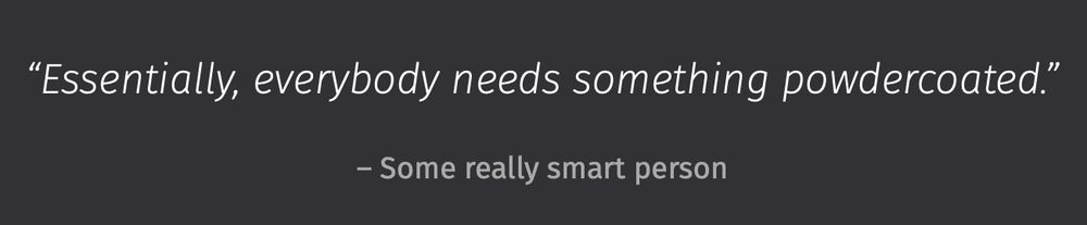 “Essentially, everybody needs something powdercoated.”
– Some really smart person
