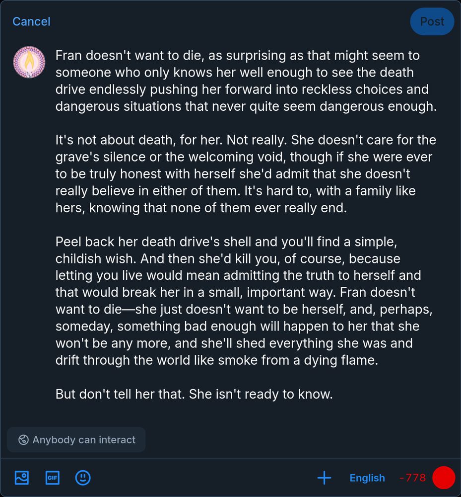 Fran doesn't want to die, as surprising as that might seem to someone who only knows her well enough to see the death drive endlessly pushing her forward into reckless choices and dangerous situations that never quite seem dangerous enough.

It's not about death, for her. Not really. She doesn't care for the grave's silence or the welcoming void, though if she were ever to be truly honest with herself she'd admit that she doesn't really believe in either of them. It's hard to, with a family like hers, knowing that none of them ever really end.

Peel back her death drive's shell and you'll find a simple, childish wish. And then she'd kill you, of course, because letting you live would mean admitting the truth to herself and that would break her in a small, important way. Fran doesn't want to die—she just doesn't want to be herself, and, perhaps, someday, something bad enough will happen to her that she won't be any more, and she'll shed everything she was and drift through the world like smoke from a dying flame.

But don't tell her that. She isn't ready to know.
