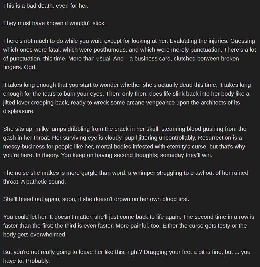 This is a bad death, even for her.

They must have known it wouldn't stick.

There's not much to do while you wait, except for looking at her. Evaluating the injuries. Guessing which ones were fatal, which were posthumous, and which were merely punctuation. There's a lot of punctuation, this time. More than usual. And—a business card, clutched between broken fingers. Odd.

It takes long enough that you start to wonder whether she's actually dead this time. It takes long enough for the tears to burn your eyes. Then, only then, does life slink back into her body like a jilted lover creeping back, ready to wreck some arcane vengeance upon the architects of its displeasure.

She sits up, milky lumps dribbling from the crack in her skull, steaming blood gushing from the gash in her throat. Her surviving eye is cloudy, pupil jittering uncontrollably. Resurrection is a messy business for people like her, mortal bodies infested with eternity's curse, but that's why you're here. In theory. You keep on having second thoughts; someday they'll win.

The noise she makes is more gurgle than word, a whimper struggling to crawl out of her ruined throat. A pathetic sound.

She'll bleed out again, soon, if she doesn't drown on her own blood first.

You could let her. It doesn't matter, she'll just come back to life again. The second time in a row is faster than the first; the third is even faster. More painful, too. Either the curse gets testy or the body gets overwhelmed.

But you're not really going to leave her like this, right? Dragging your feet a bit is fine, but ... you have to. Probably.
