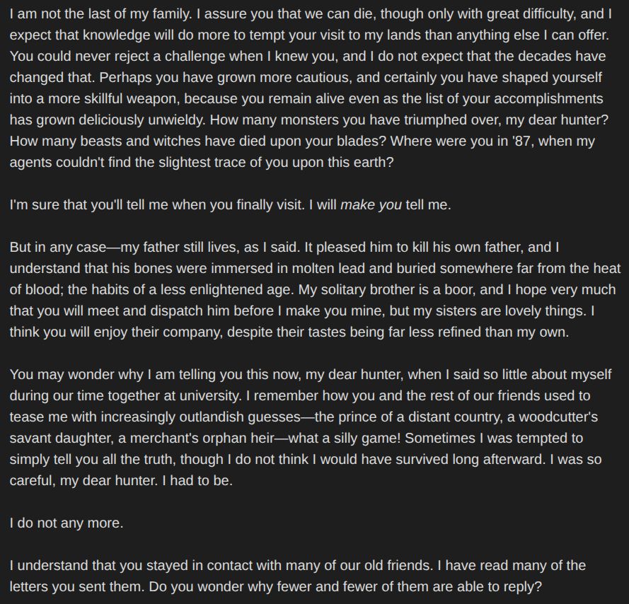I am not the last of my family. I assure you that we can die, though only with great difficulty, and I expect that knowledge will do more to tempt your visit to my lands than anything else I can offer. You could never reject a challenge when I knew you, and I do not expect that the decades have changed that. Perhaps you have grown more cautious, and certainly you have shaped yourself into a more skillful weapon, because you remain alive even as the list of your accomplishments has grown deliciously unwieldy. How many monsters you have triumphed over, my dear hunter? How many beasts and witches have died upon your blades? Where were you in '87, when my agents couldn't find the slightest trace of you upon this earth?

I'm sure that you'll tell me when you finally visit. I will *make you* tell me.

But in any case—my father still lives, as I said. It pleased him to kill his own father, and I understand that his bones were immersed in molten lead and buried somewhere far from the heat of blood; the habits of a less enlightened age. My solitary brother is a boor, and I hope very much that you will meet and dispatch him before I make you mine, but my sisters are lovely things. I think you will enjoy their company, despite their tastes being far less refined than my own.

You may wonder why I am telling you this now, my dear hunter, when I said so little about myself during our time together at university. I remember how you and the rest of our friends used to tease me with increasingly outlandish guesses—the prince of a distant country, a woodcutter's savant daughter, a merchant's orphan heir—what a silly game! Sometimes I was tempted to simply tell you all the truth, though I do not think I would have survived long afterward. I was so careful, my dear hunter. I had to be.

I do not any more.

I understand that you stayed in contact with many of our old friends. I have read many of the letters you sent them. Do you wonder why fewer and fewer of them are able to reply?