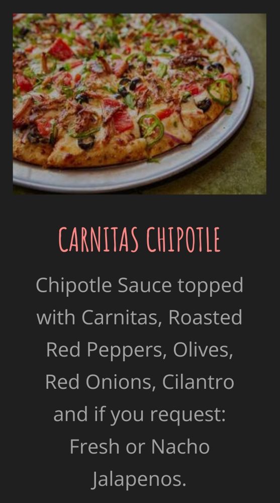 CARNITAS CHIPOTLE

Chipotle Sauce topped with Carnitas, Roasted Red Peppers, Olives, Red Onions, Cilantro and if you request: Fresh or Nacho Jalapenos.