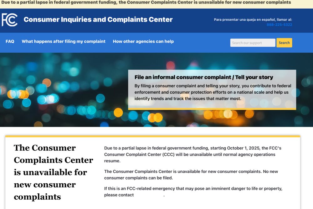 FCC homepage “Due to a partial lapse in federal government funding, starting October 1, 2025, the FCC's Consumer Complaint Center (CCC) will be unavailable until normal agency operations resume”