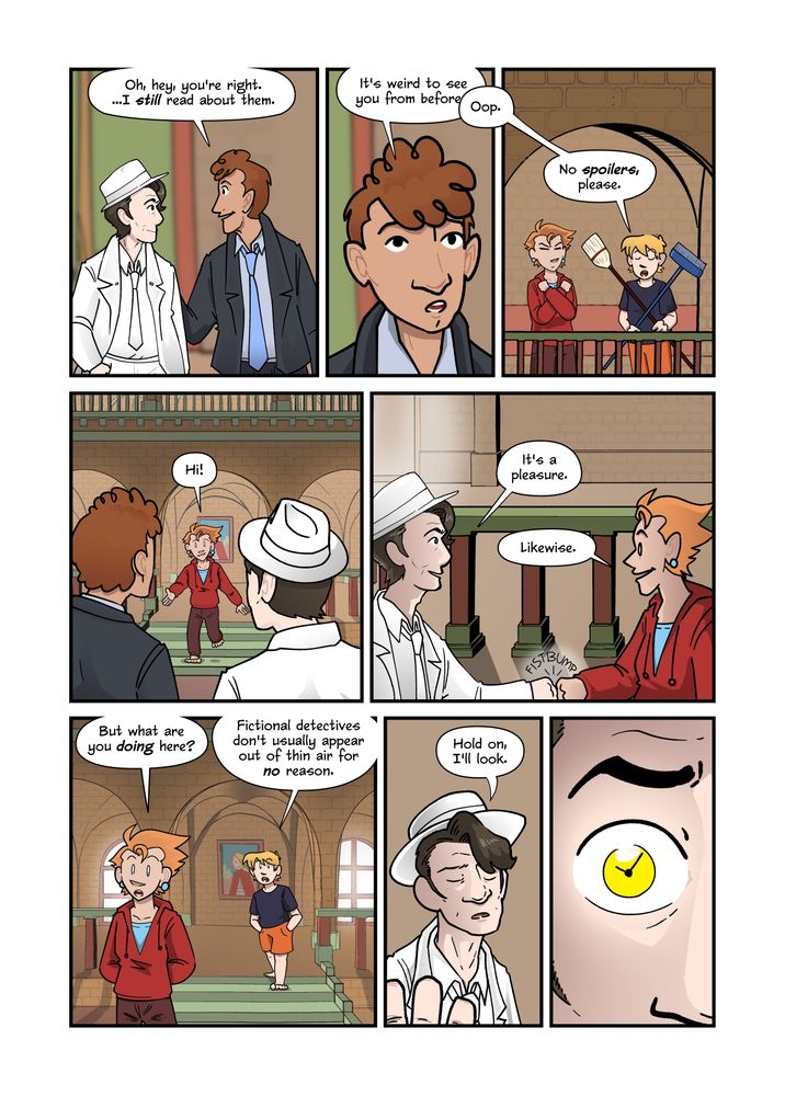 Today's Avi & Aquila.

"Oh, hey," Eddie Gagnon says to Dick Schwartz, "you're right. ...I still read about them. It's weird," he continues, turning to Avi and Aquila, "to see you from before--"
"Oop." Avi interrupts him, making a cross with the brooms, as Aquila does with her arms, "no spoilers, please."

Aquila walks downstairs and greets Dick Schwartz and Eddie Gagnon with open arms. "Hi!"
"It's a pleasure."
"Likewise."
They exchange a pleasant fistbump.
"But what are you doing here?" Aquila asks.
"Fictional detectives," Avi adds, joining them downstairs, "don't usually appear out of thin air for no reason."
"Hold on, I'll look." Dick Schwartz closes his eyes, then dramatically opens them again — instead of their usual blue, they glow a dramatic yellow — to see through time.