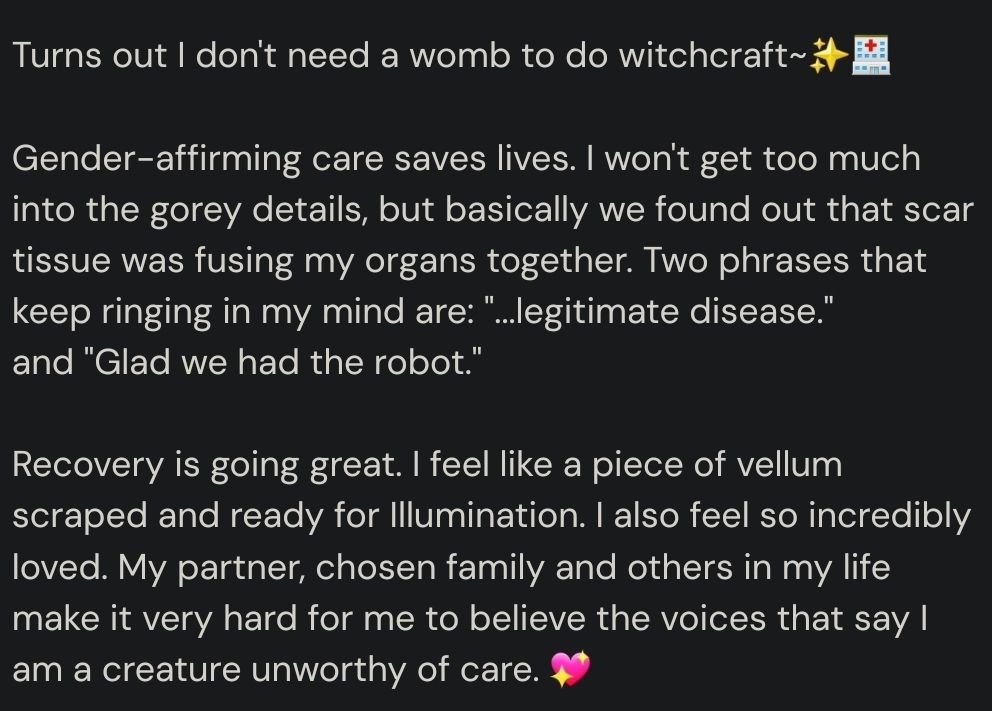 Turns out I don't need a womb to do witchcraft~✨️🏥 

Gender-affirming care saves lives. I won't get too much into the gorey details, but basically we found out that scar tissue was fusing my organs together. Two phrases that keep ringing in my mind are: "...legitimate disease." 
and "Glad we had the robot." 

Recovery is going great. I feel like a piece of vellum scraped and ready for Illumination. I also feel so incredibly loved. My partner, chosen family and others in my life make it very hard for me to believe the voices that say I am a creature unworthy of care. 💖