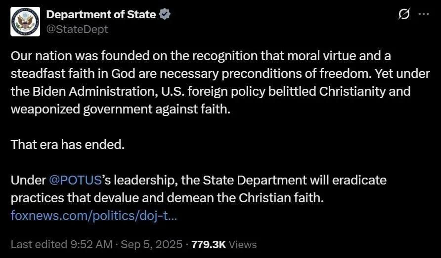 Department of State (@StateDept)

Our nation was founded on the recognition that moral virtue and a steadfast faith in God are necessary preconditions of freedom. Yet under the Biden Administration, U.S. foreign policy belittled Christianity and weaponized government against faith. 

That era has ended. 

Under @POTUS’s leadership, the State Department will eradicate practices that devalue and demean the Christian faith. foxnews.com/politics/doj-t... 

Last edited 9:52 AM: Sep 5, 2025 - 779.3K Views 


