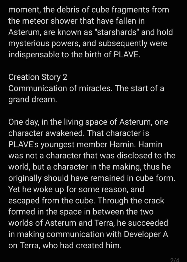 moment, the debris of cube fragments from the meteor shower that have fallen in Asterum, are known as "starshards" and hold mysterious powers, and subsequently were indispensable to the birth of PLAVE.

Creation Story 2
Communication of miracles. The start of a grand dream.

One day, in the living space of Asterum, one character awakened. That character is PLAVE's youngest member Hamin. Hamin was not a character that was disclosed to the world, but a character in the making, thus he originally should have remained in cube form. Yet he woke up for some reason, and escaped from the cube. Through the crack formed in the space in between the two worlds of Asterum and Terra, he succeeded in making communication with Developer A on Terra, who had created him.